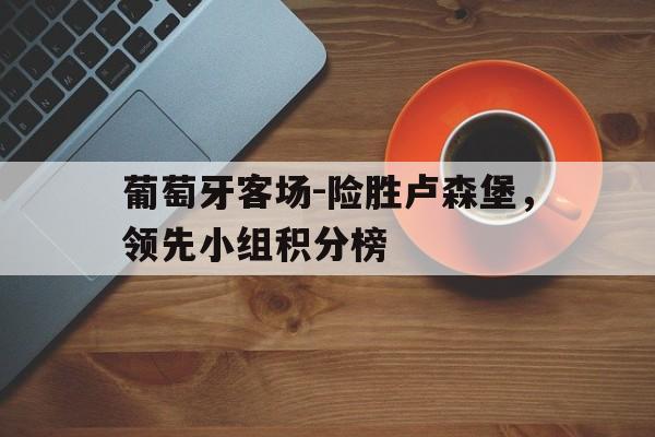九州娱乐-关于葡萄牙客场-险胜卢森堡，领先小组积分榜的信息