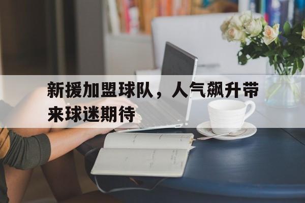 九州娱乐-包含新援加盟球队，人气飙升带来球迷期待的词条
