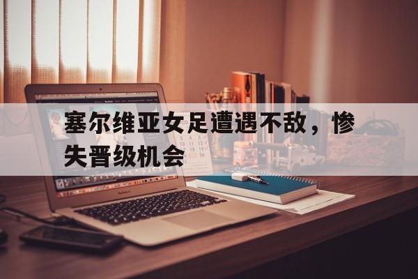 塞尔维亚女足遭遇不敌，惨失晋级机会(塞尔维亚u17女足)