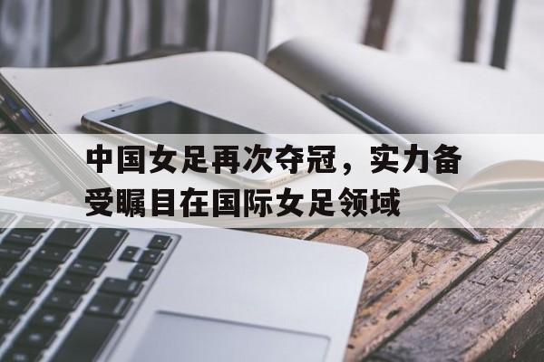 九州娱乐-中国女足再次夺冠，实力备受瞩目在国际女足领域的简单介绍