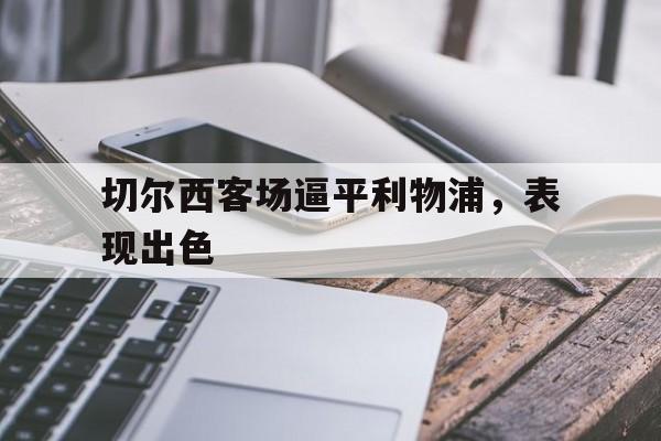 九州娱乐-切尔西客场逼平利物浦，表现出色(切尔西对利物浦战绩)
