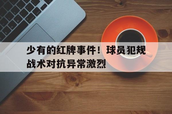 九州娱乐-关于少有的红牌事件！球员犯规战术对抗异常激烈的信息